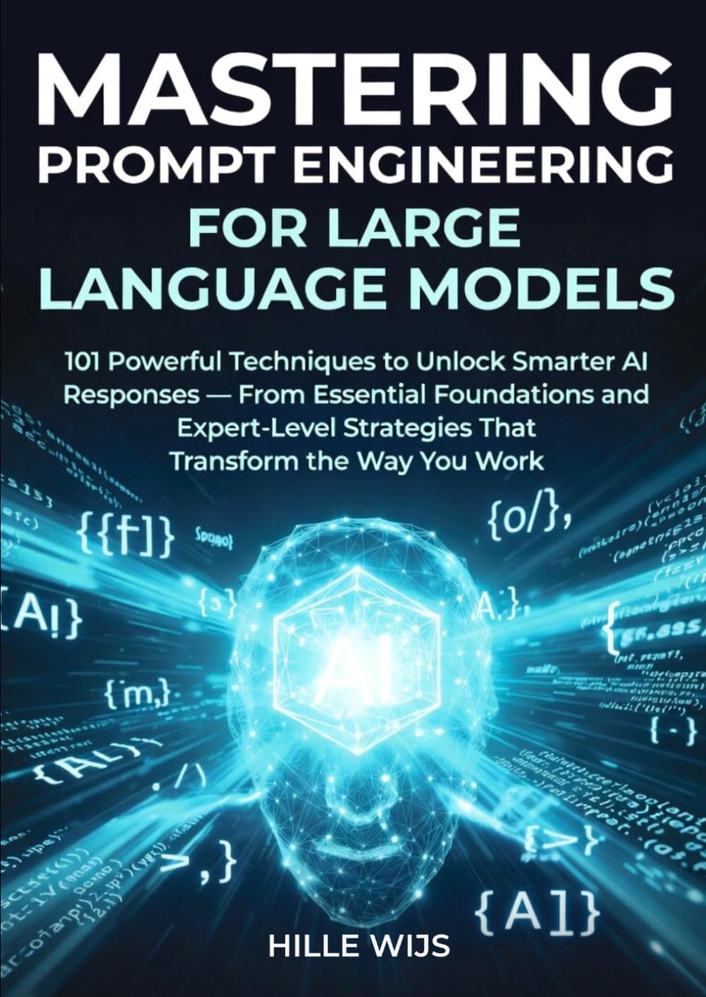 MASTERING PROMPT ENGINEERING FOR LARGE LANGUAGE MODELS: 101 Powerful Techniques to Unlock Smarter AI Responses — From Essential Foundations to Expert-Level Strategies That Transform the Way You Work