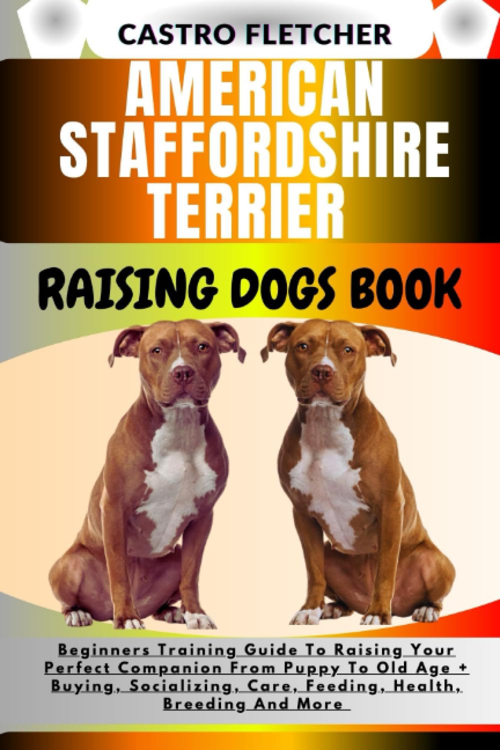 AMERICAN STAFFORDSHIRE TERRIER RAISING DOGS BOOK: Beginners Training Guide To Raising Your Perfect Companion From Puppy To Old Age + Buying, Socializing, Care, Feeding, Health, Breeding And More