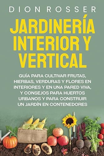 Jardinería interior y vertical: Guía para cultivar frutas, hierbas, verduras y flores en interiores y en una pared viva, y consejos para huertos ... un jardín en contenedores (Autosostenible)