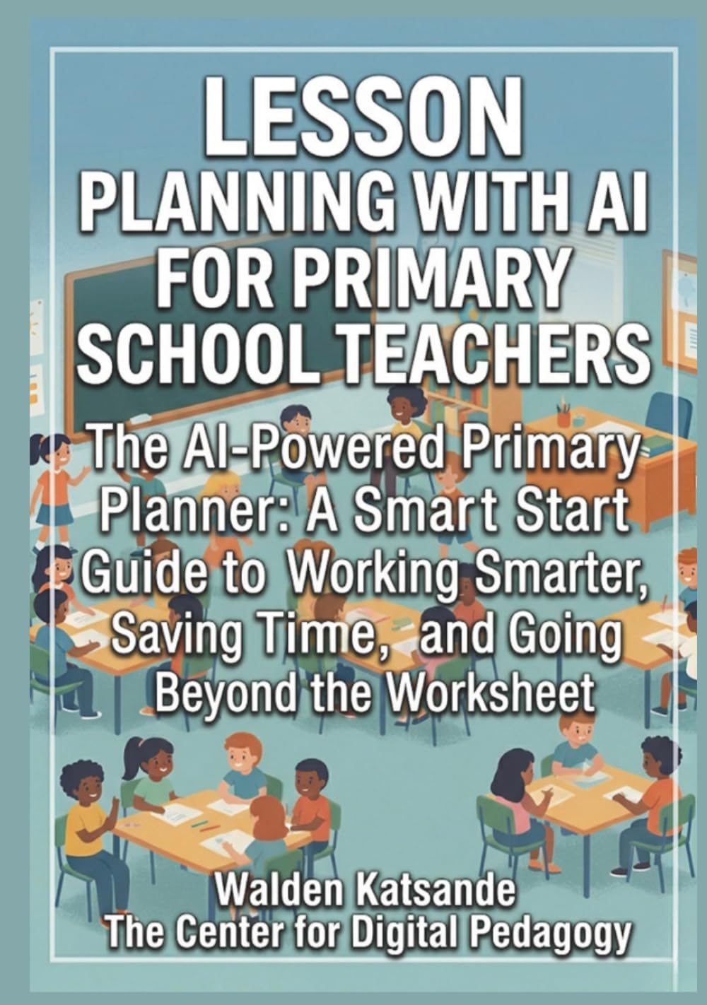 LESSON PLANNING WITH AI FOR PRIMARY SCHOOL TEACHERS: The AI-Powered Primary Planner: A Smart Start Guide to Working Smarter, Saving Time, and Going Beyond the Worksheet