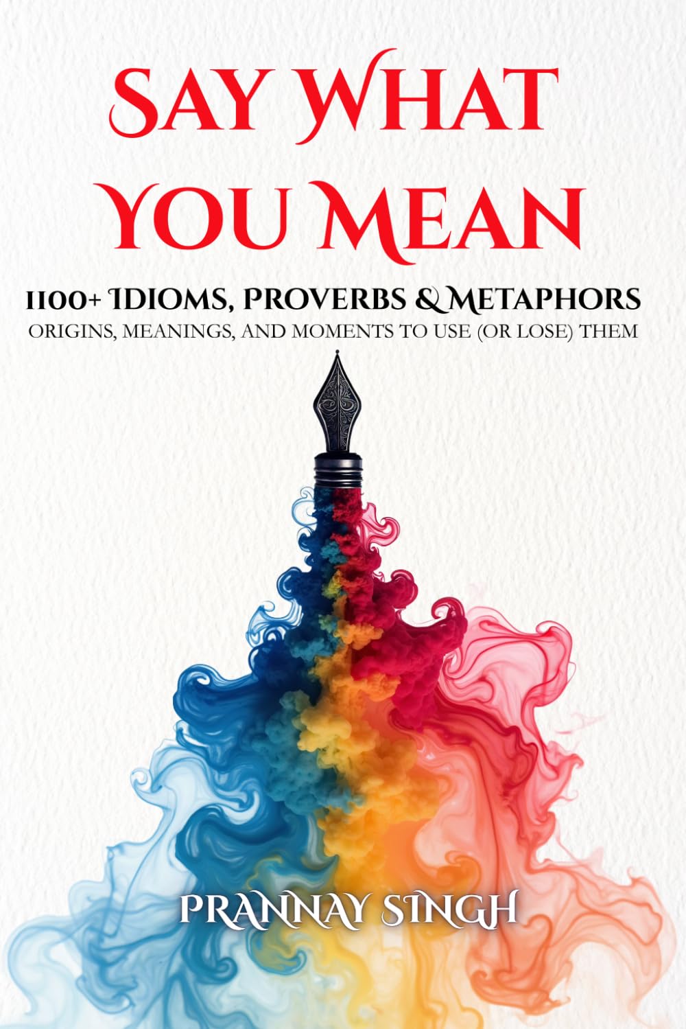 Say What You Mean, 1100+ Idioms, Proverbs & Metaphors - Their Origins, Meanings, and Moments to Use (or Lose) Them