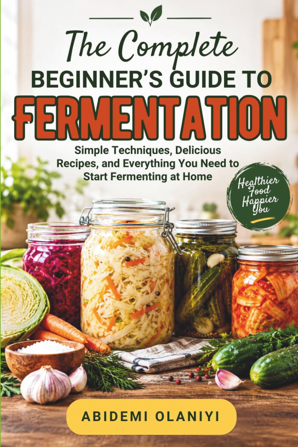 THE COMPLETE BEGINNER’S GUIDE TO FERMENTATION: Simple Techniques, Delicious Recipes, and Everything You Need To Start Fermenting at Home