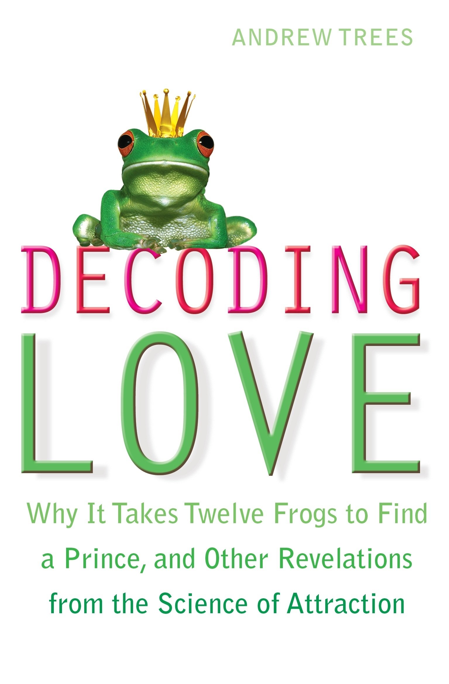 Decoding Love: Why it Takes Twelve Frogs to Find a Prince and Other Revelations from the Science of Attraction