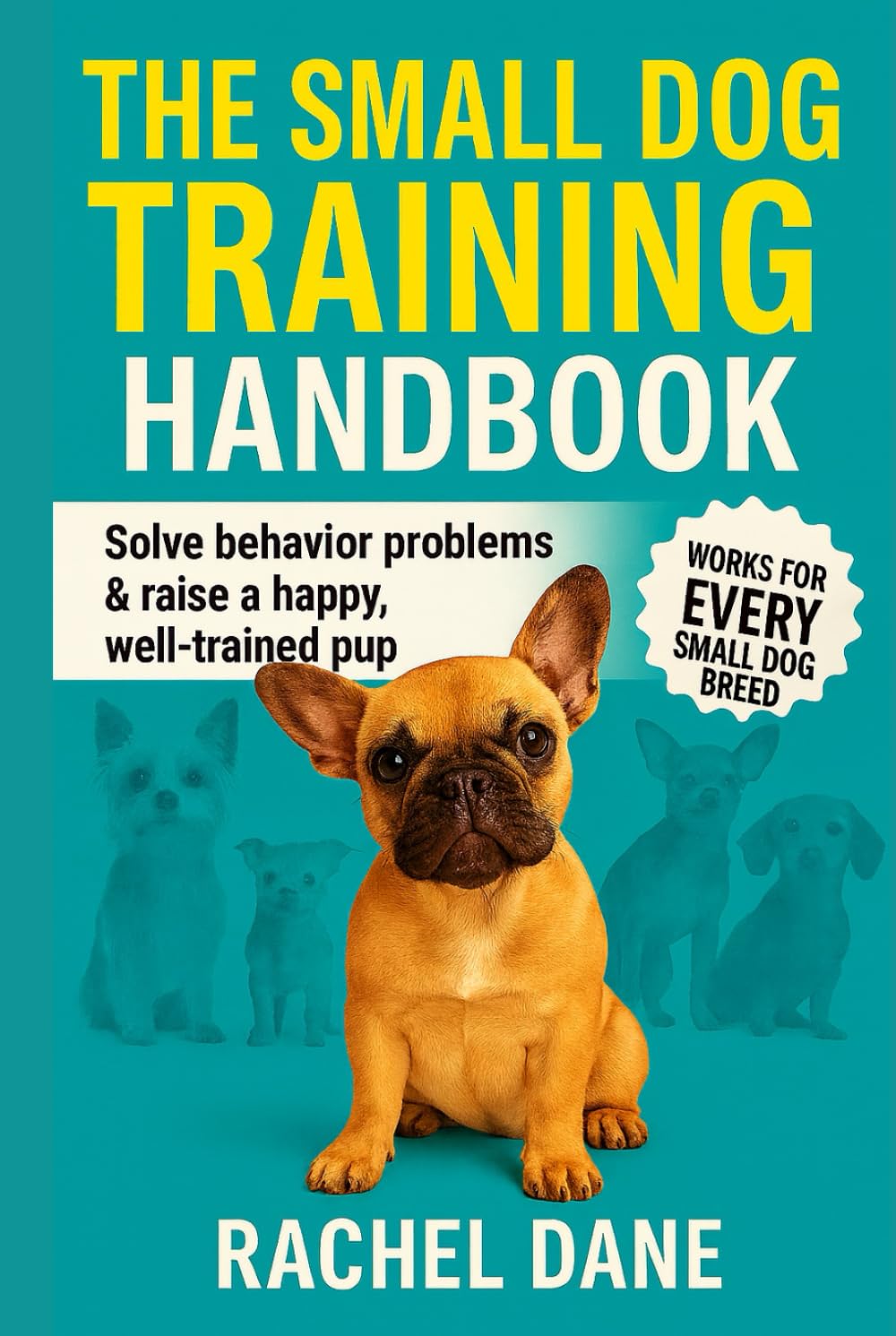 The Small Dog Training Handbook: Solve Behavior Problems & Raise a Happy, Well-Trained Pup: Proven Tips for French Bulldogs, Chihuahuas, Yorkies & Other Small Breeds