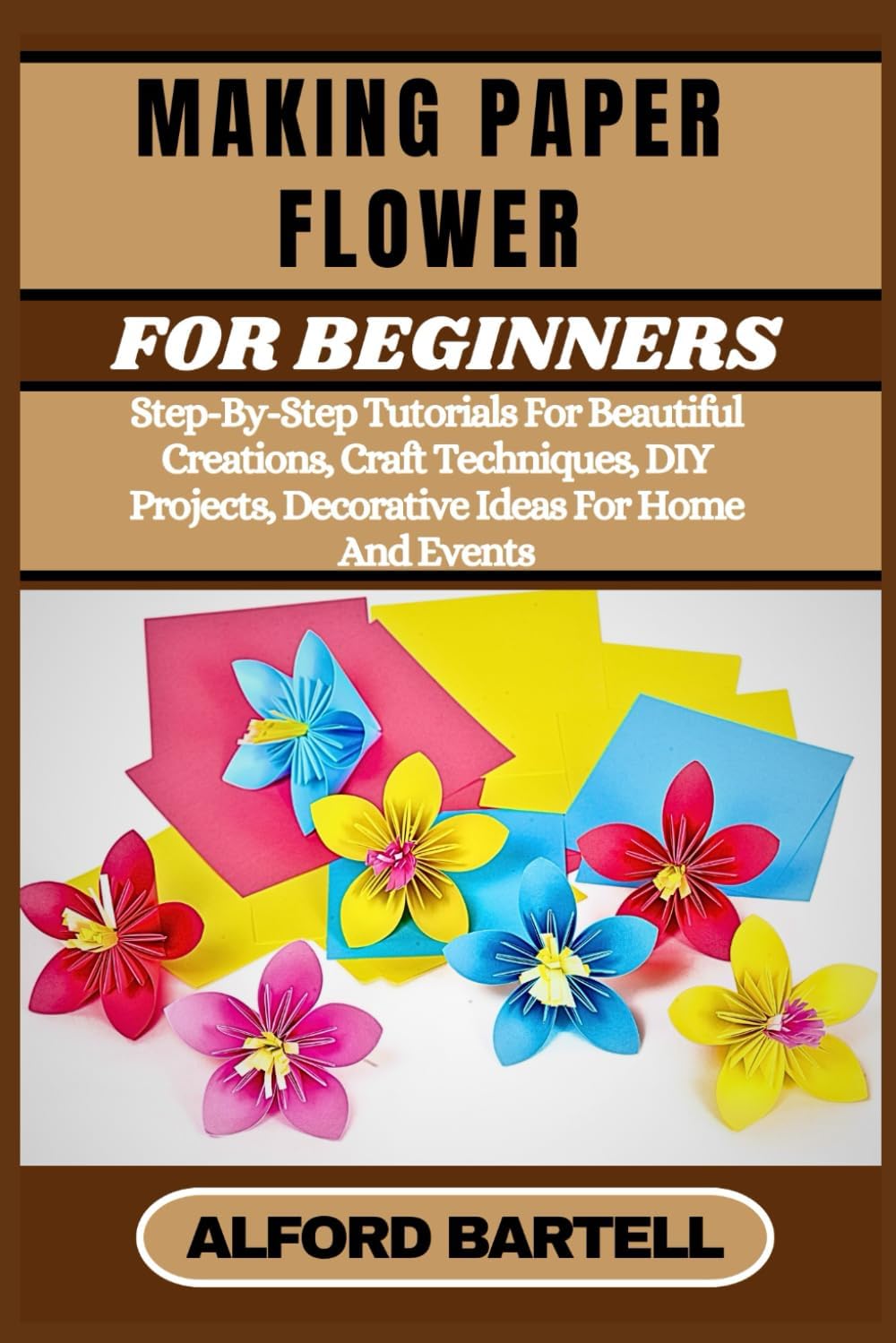 MAKING PAPER FLOWER FOR BEGINNERS: Step-By-Step Tutorials For Beautiful Creations, Craft Techniques, DIY Projects, Decorative Ideas For Home And Events
