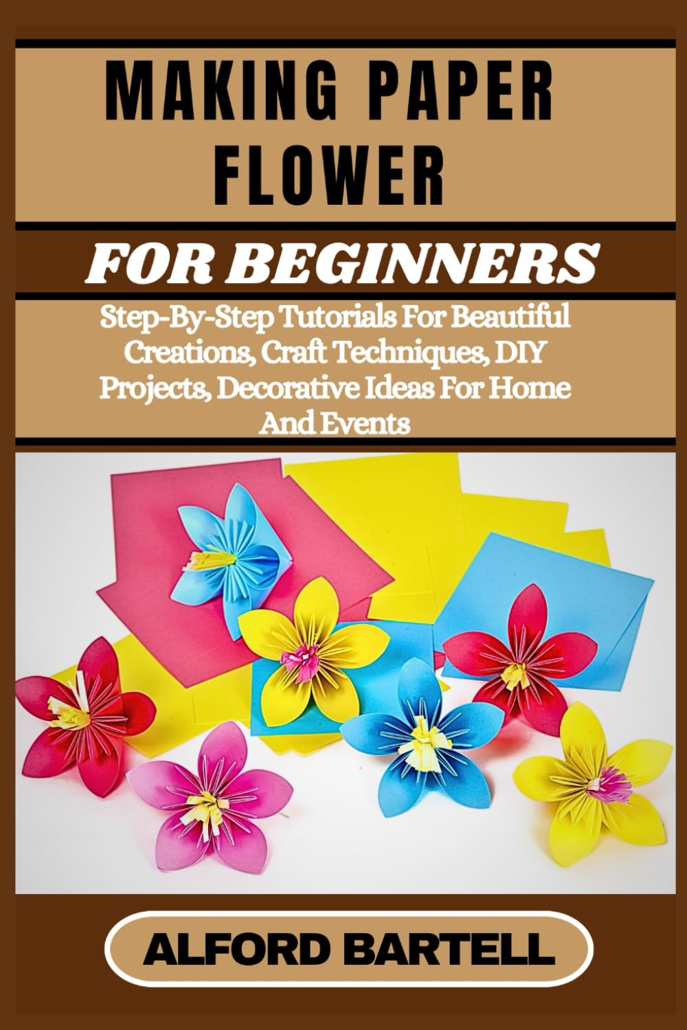 MAKING PAPER FLOWER FOR BEGINNERS: Step-By-Step Tutorials For Beautiful Creations, Craft Techniques, DIY Projects, Decorative Ideas For Home And Events
