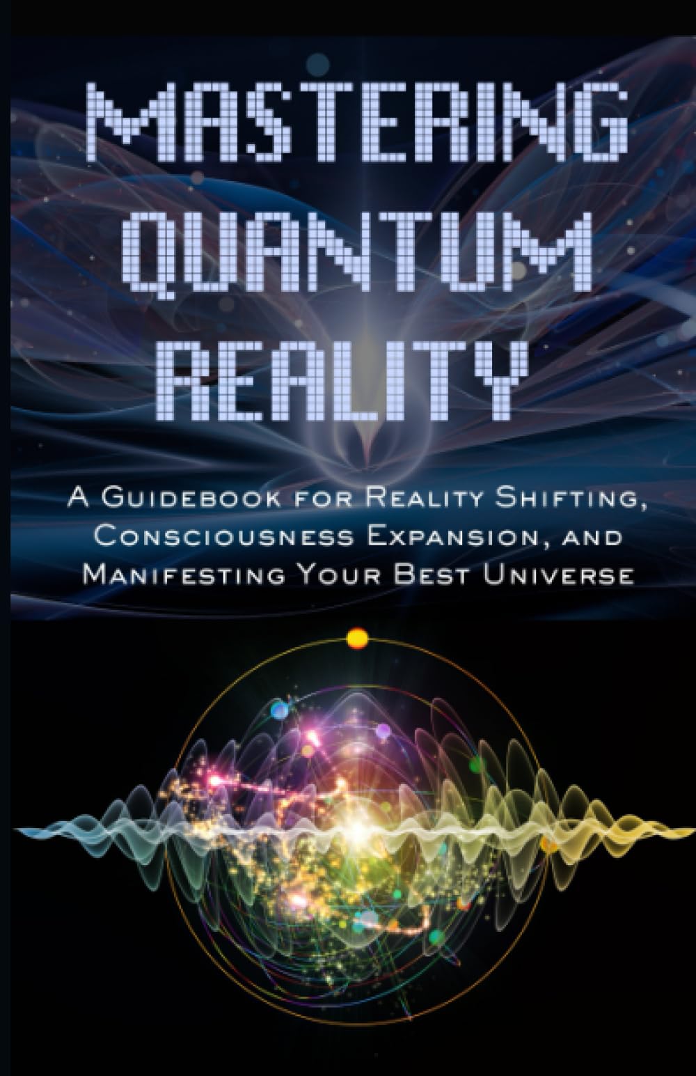 Mastering Quantum Reality: A Guidebook for Reality Shifting, Consciousness Expansion, and Manifesting Your Best Universe