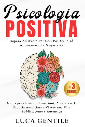 Psicologia Positiva: Impara Ad Avere Pensieri Positivi e ad Allontanare La Negatività-Guida per Gestire le Emozioni, Accrescere la Propria Autostima e Vivere una Vita Soddisfacente e Autentica.