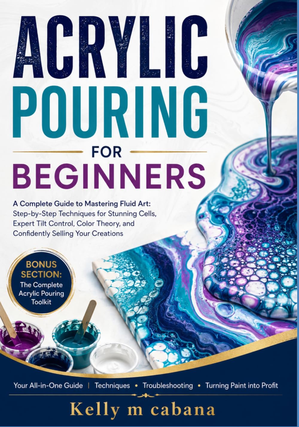 ACRYLIC POURING FOR BEGINNERS: A Complete Guide to Mastering Fluid Art: Step-by-Step Techniques for Stunning Cells, Expert Tilt Control, Color Theory, and Confidently Selling Your Creations