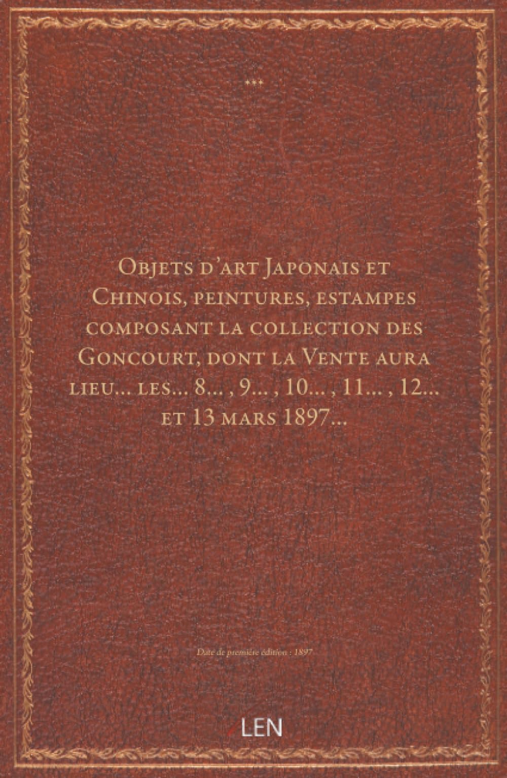 Objets d'art Japonais et Chinois, peintures, estampes composant la collection des Goncourt, dont la Vente aura lieu… les… 8… , 9… , 10… , 11… , 12… et 13 mars 1897…...