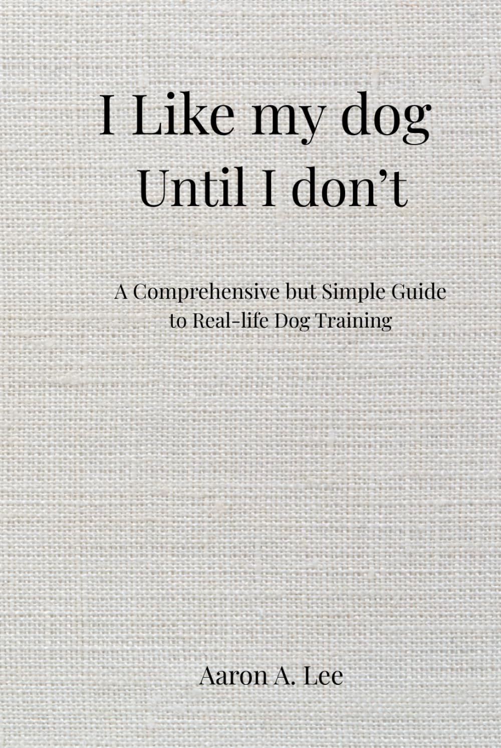 I Like My Dog Until I Don't: A Comprehensive but Simple Guide to Real-Life Dog Training