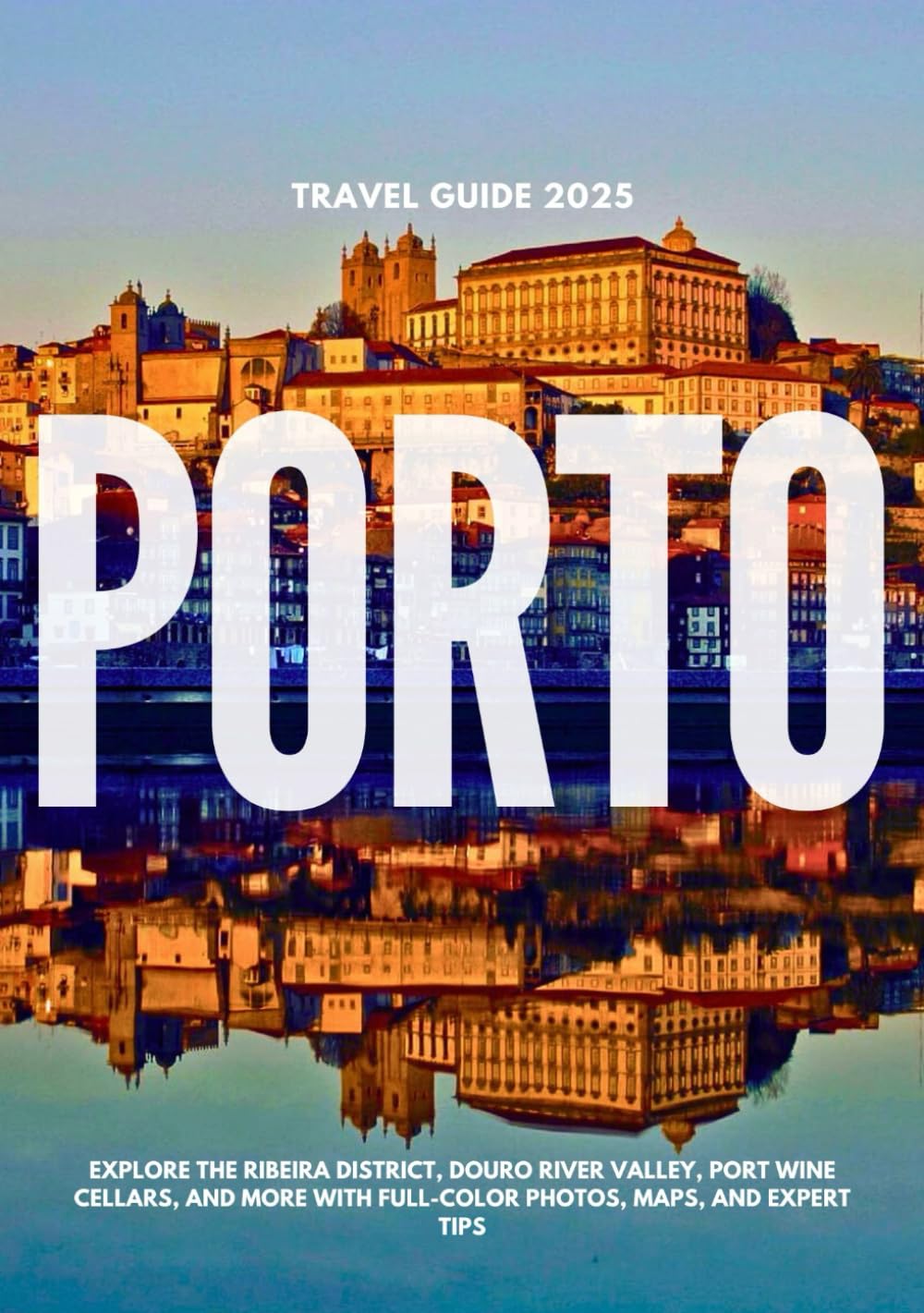 PORTO TRAVEL GUIDE 2025: Explore the Ribeira District, Douro River Valley, Port Wine Cellars, and More with Full-Color Photos, Maps, and Expert Tips
