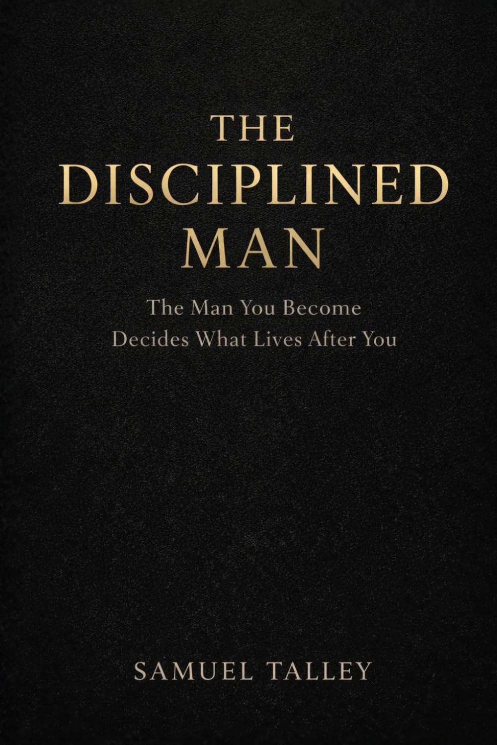 The Disciplined Man: The Man You Become Decides What Lives After You