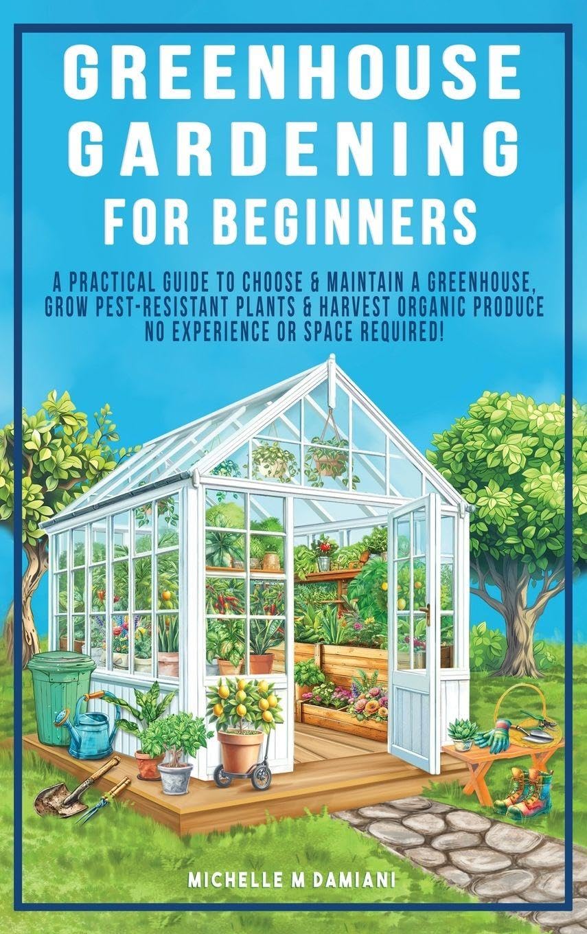 Greenhouse Gardening For Beginners: A Practical Guide To Choose & Maintain A Greenhouse, Grow Pest-Resistant Plants & Harvest Organic Produce No Experience Required!
