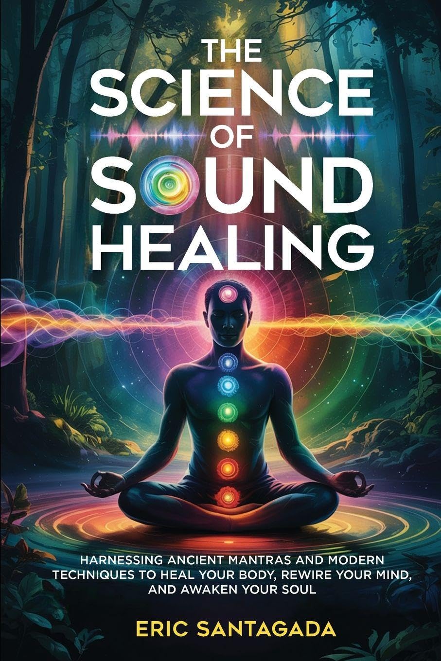 The Science of Sound Healing: Harnessing Ancient Mantras and Modern Techniques to Heal Your Body, Rewire Your Mind, and Awaken Your Soul