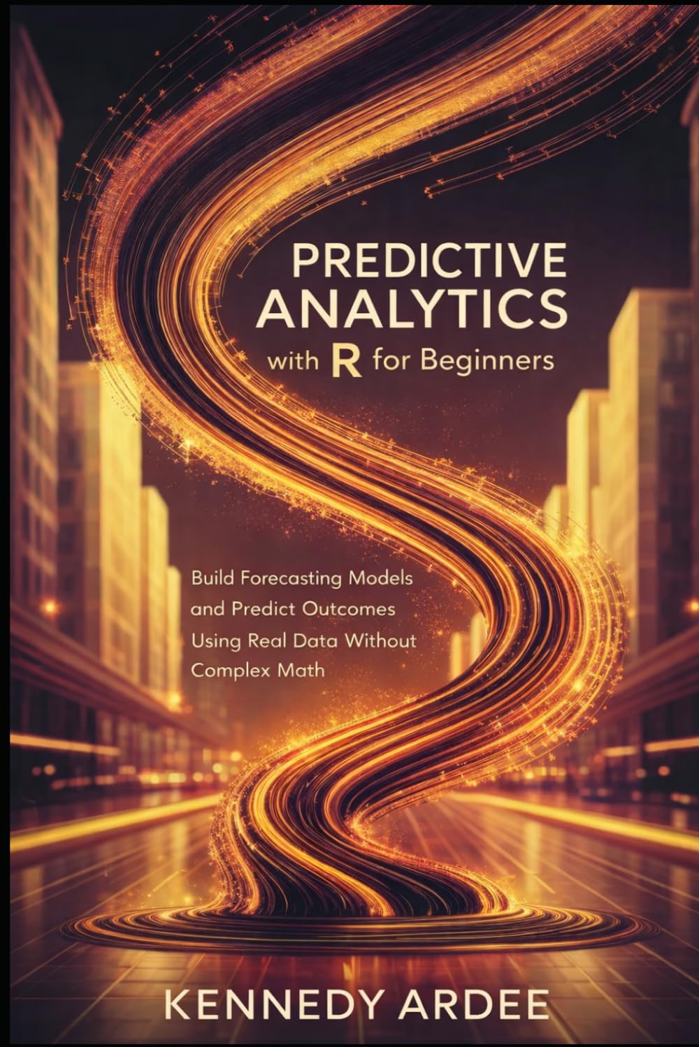 PREDICTIVE ANALYTICS WITH R FOR BEGINNERS: Build Forecasting Models and Predict Outcomes Using Real Data Without Complex Math