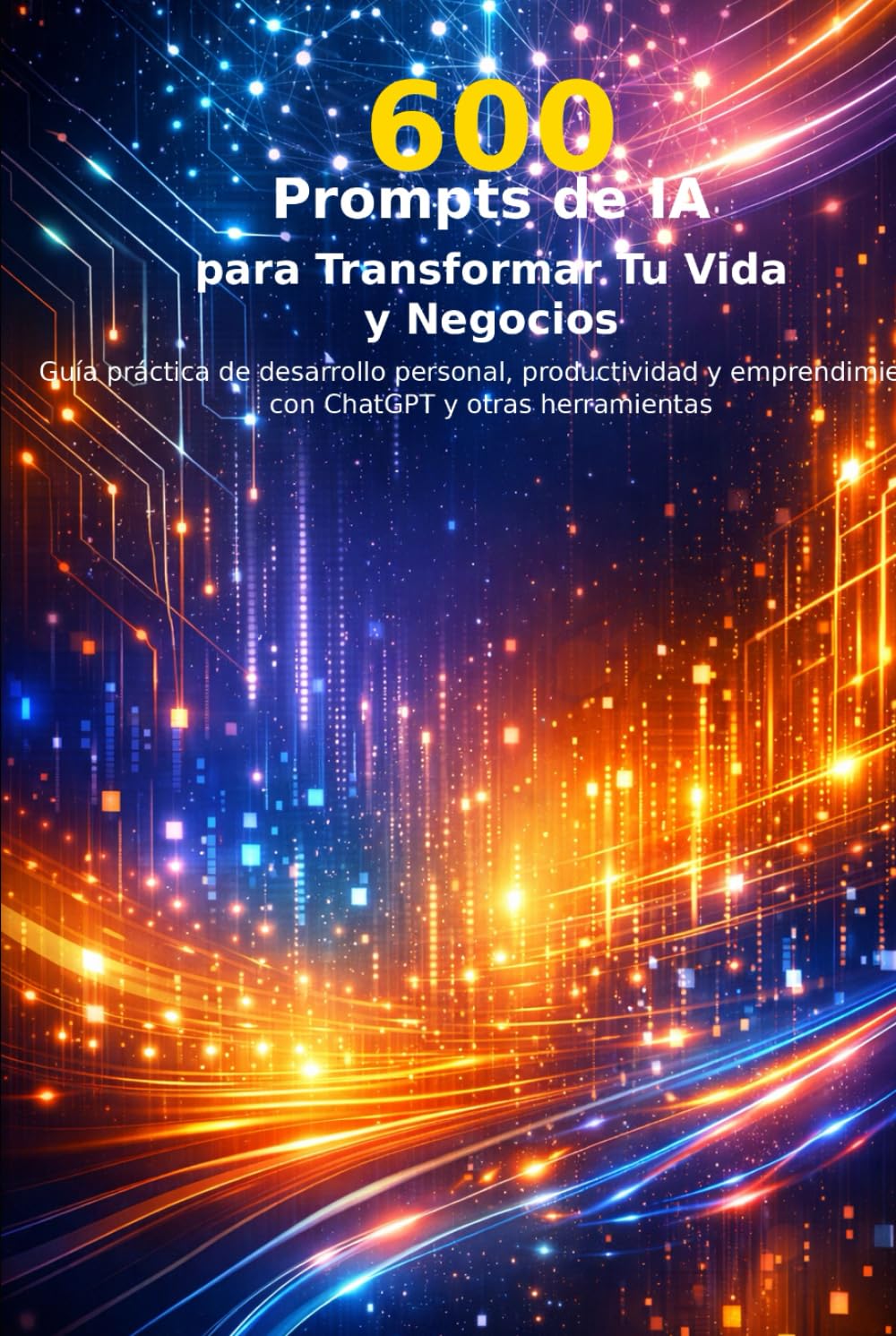 600 Prompts de inteligencia artificial para Tu Vida y Negocio: desarrollo personal, productividad y emprendimiento con ChatGPT y otras herramientas