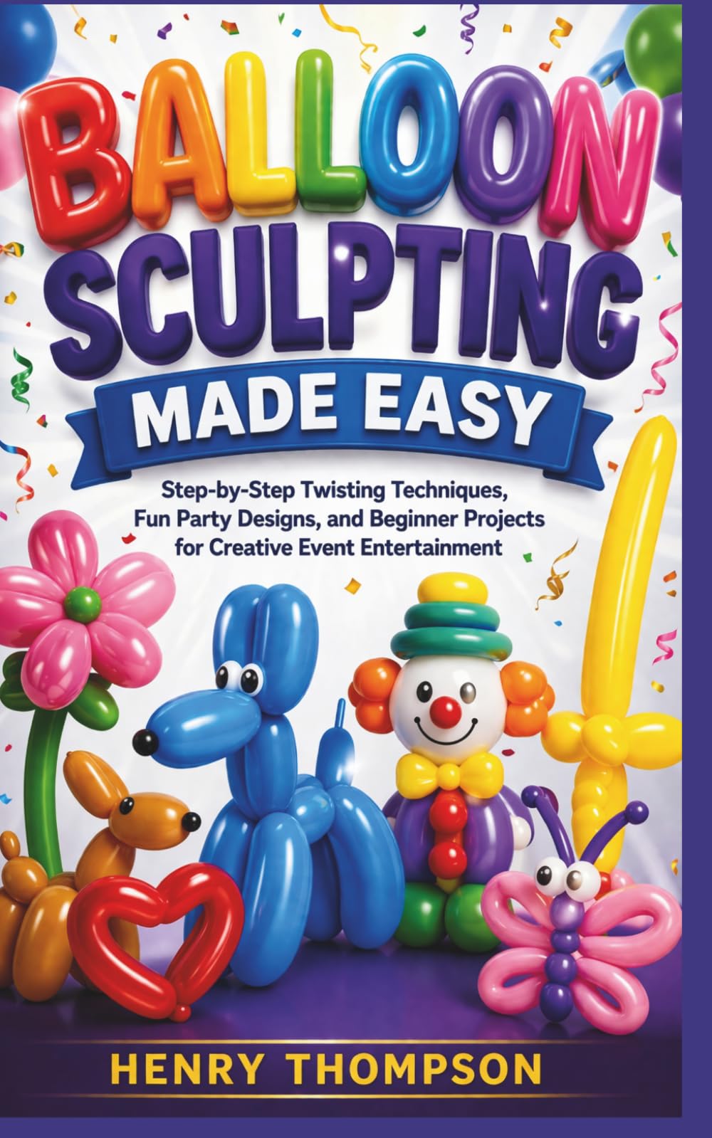 BALLOON SCULPTING MADE EASY: Step-by-Step Twisting Techniques, Fun Party Designs, and Beginner Projects for Creative Event Entertainment