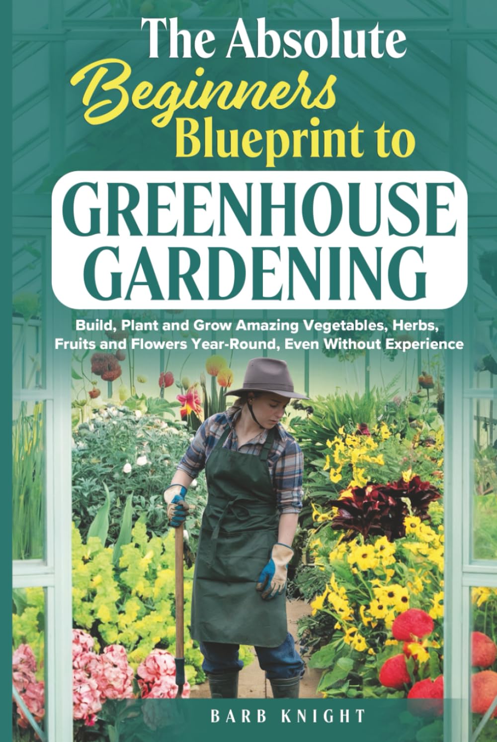 The Absolute Beginners Blueprint to Greenhouse Gardening: Build, Plant and Grow Amazing Vegetables, Herbs, Fruits and Flowers, Year-Round, Even