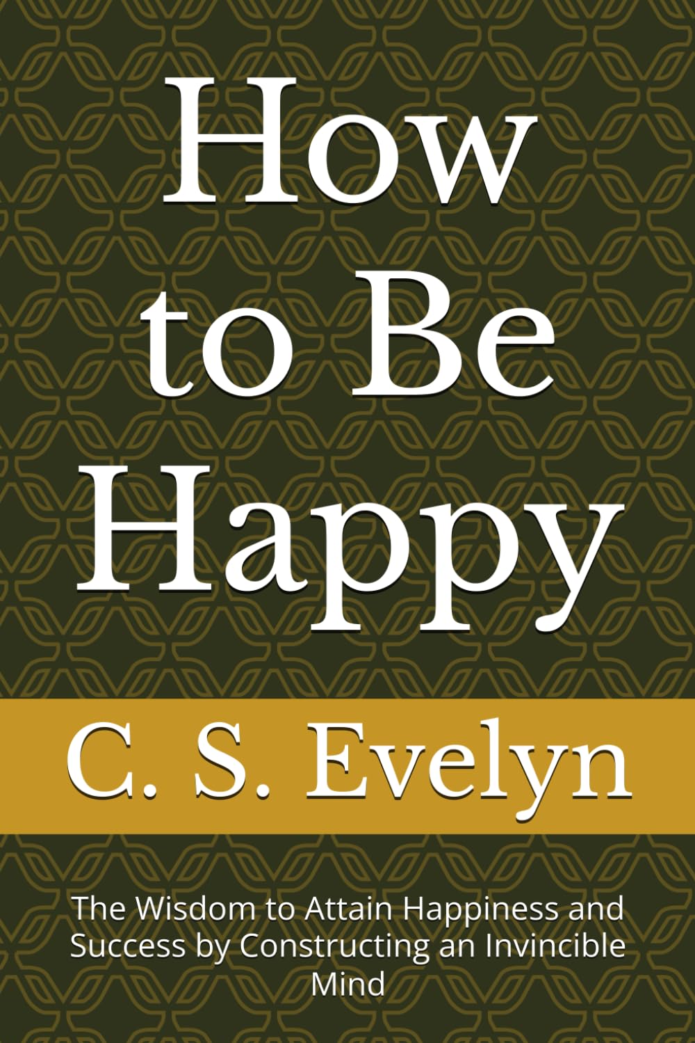 How to Be Happy: The Wisdom to Attain Happiness and Success by Constructing an Invincible Mind