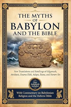 THE MYTHS OF BABYLON & THE BIBLE New Translations and Retellings of Gilgamesh, Atrahasis, Enuma Elish, Adapa, Etana, and Naram-Sin with Commentary on Babylonian Religion and the Hebrew Bible