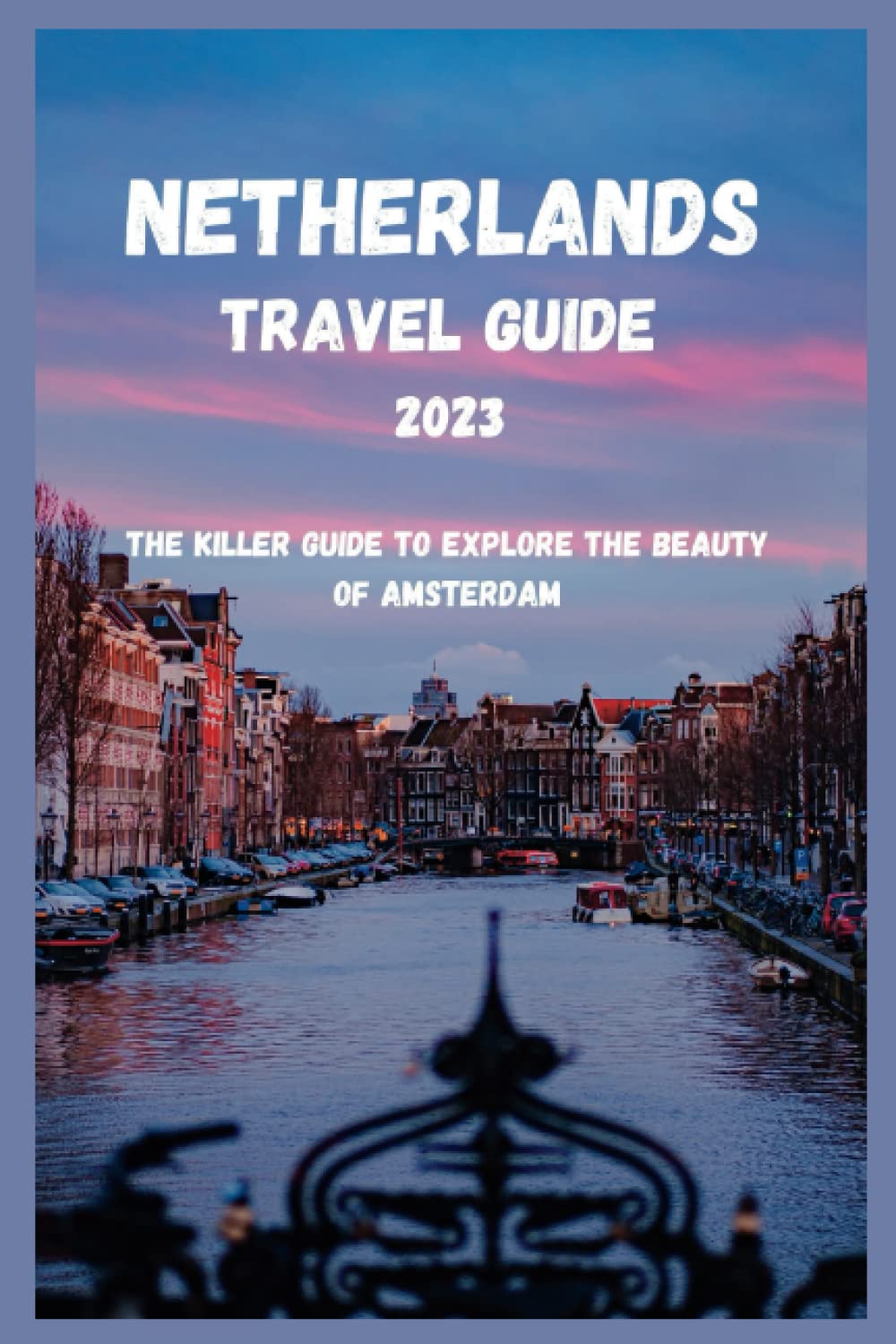 Netherlands Travel Guide 2023: The Killer Guide to Explore the Beauty of Amsterdam (Amsterdam Travel Guide)