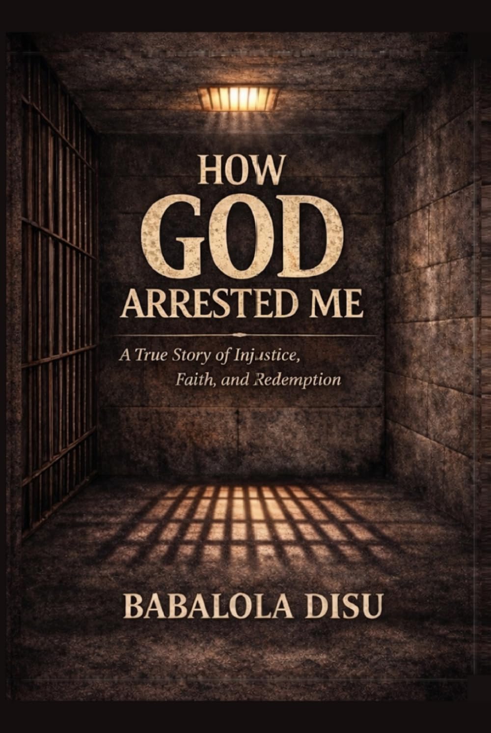 How GOD Arrested Me: A true story of Injustice, Faith and Redemption: A true story of False Accusation, Faith in Prison and Redemption