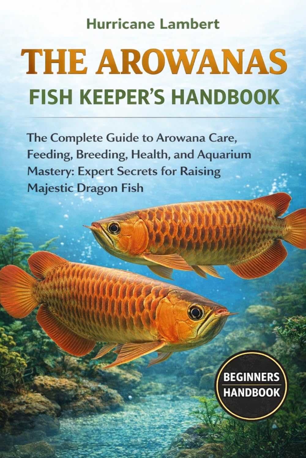 THE AROWANAS FISH KEEPER'S HANDBOOK: The Complete Guide to Arowana Care, Feeding, Breeding, Health, and Aquarium Mastery: Expert Secrets for Raising Majestic Dragon Fish