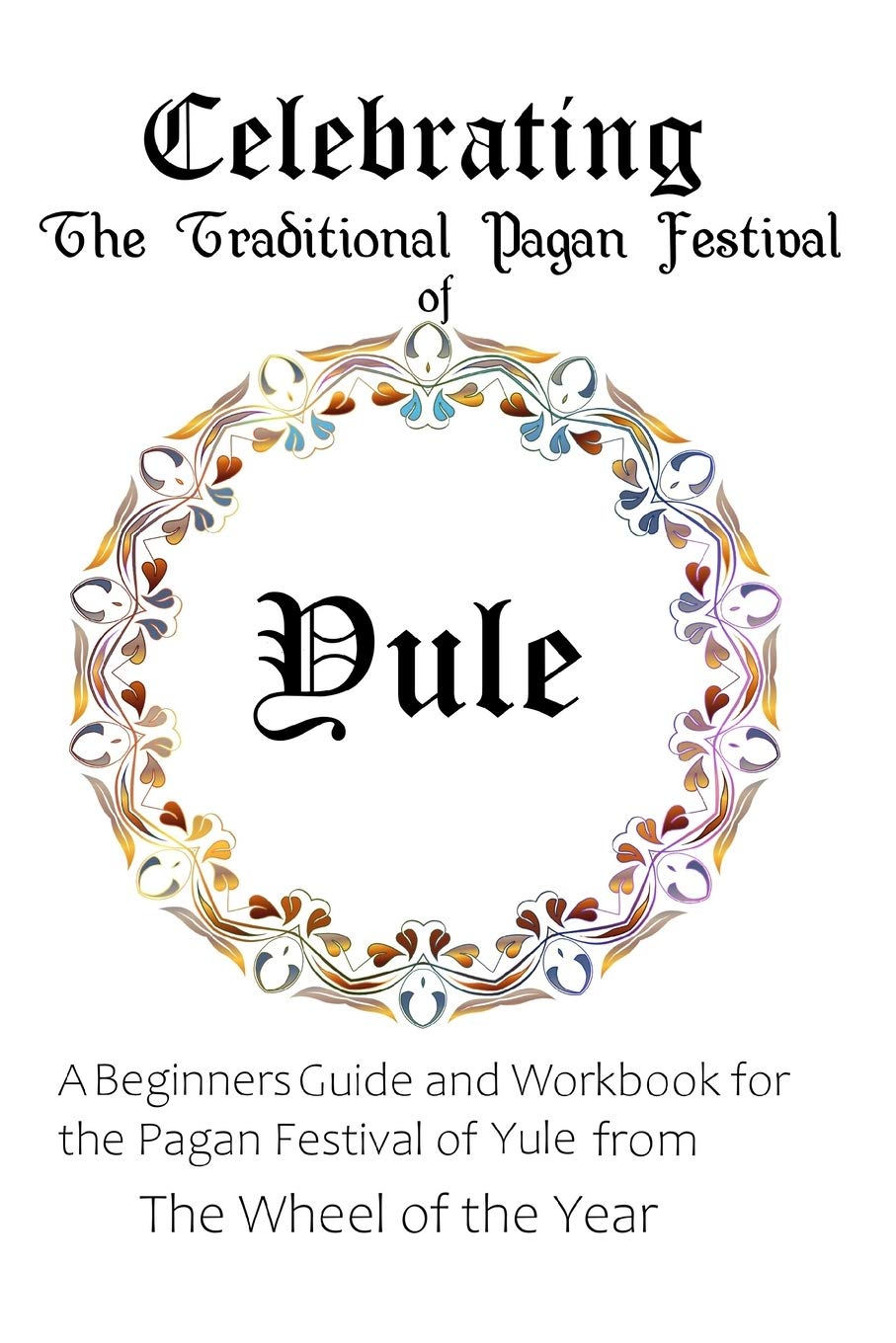 Celebrating the Traditional Pagan Festival of Yule: A Beginners Guide and Workbook for the Pagan Festival of Yule from the Wheel from the Year