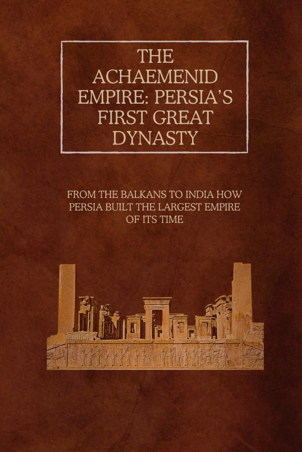 The Achaemenid Empire: Persia’s First Great Dynasty: From the Balkans to India – How Persia Built the Largest Empire of Its Time