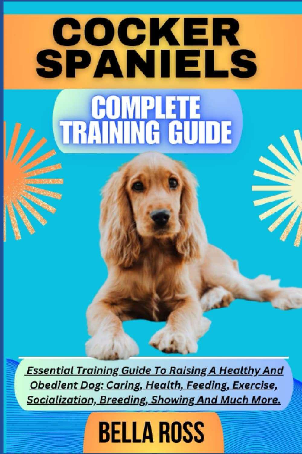 COCKER SPANIELS COMPLETE TRAINING GUIDE: Essential Training Guide To Raising A Healthy And Obedient Dog: Caring, Health, Feeding, Exercise, Socialization, Breeding, Showing And Much More.