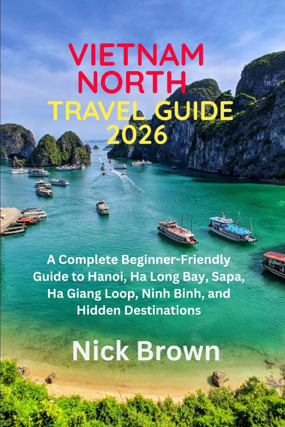 NORTH VIETNAM TRAVEL GUIDE 2026: A comprehensive, beginner-friendly guide to Hanoi, Ha Long Bay, Sapa, the Ha Giang Loop, Ninh Binh, and hidden gems