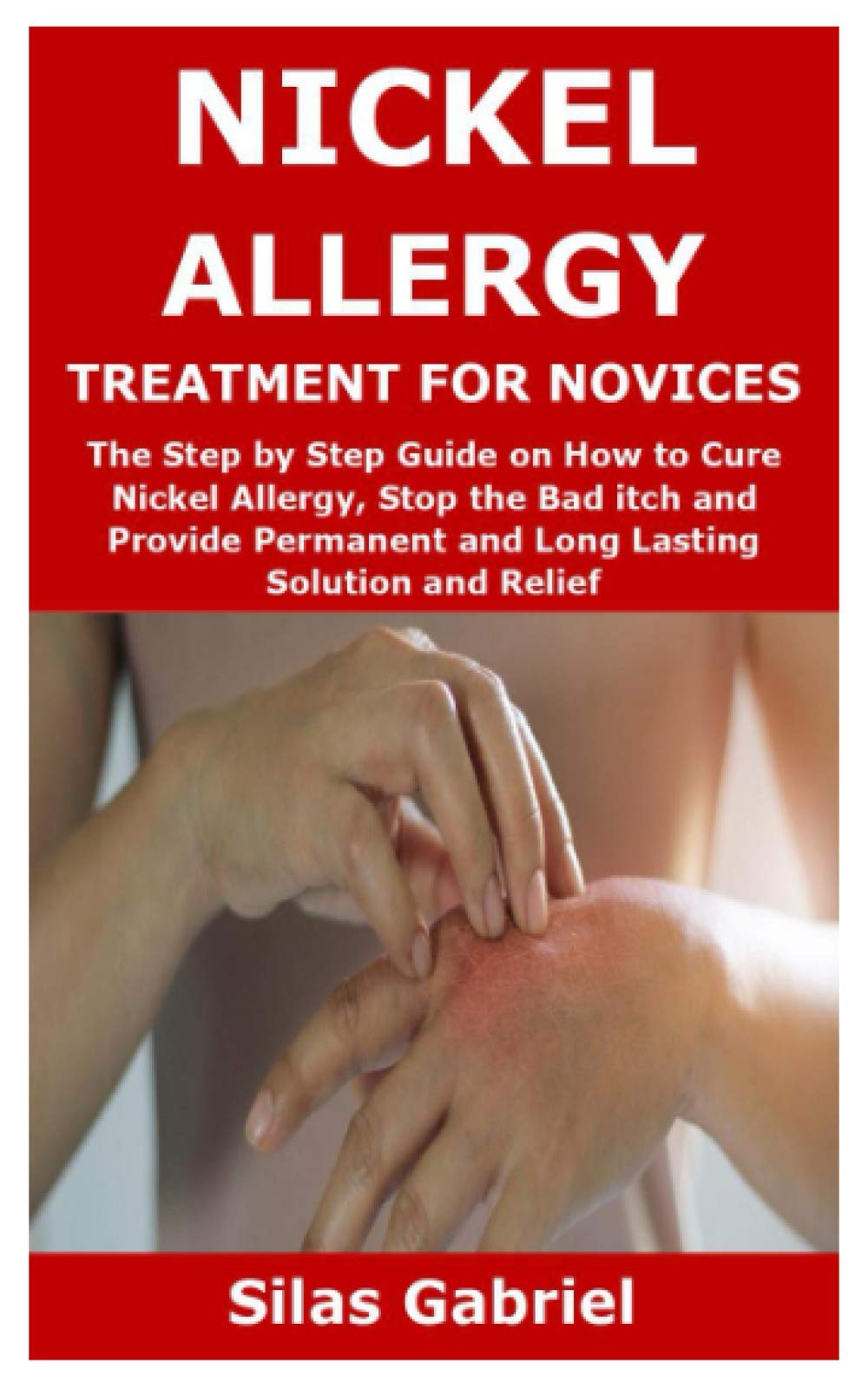 NICKEL ALLERGY TREATMENT FOR NOVICES: The Step by Step Guide on How to Cure Nickel Allergy, Stop the Bad itch and Provide Permanent and Long Lasting Solution and Relief