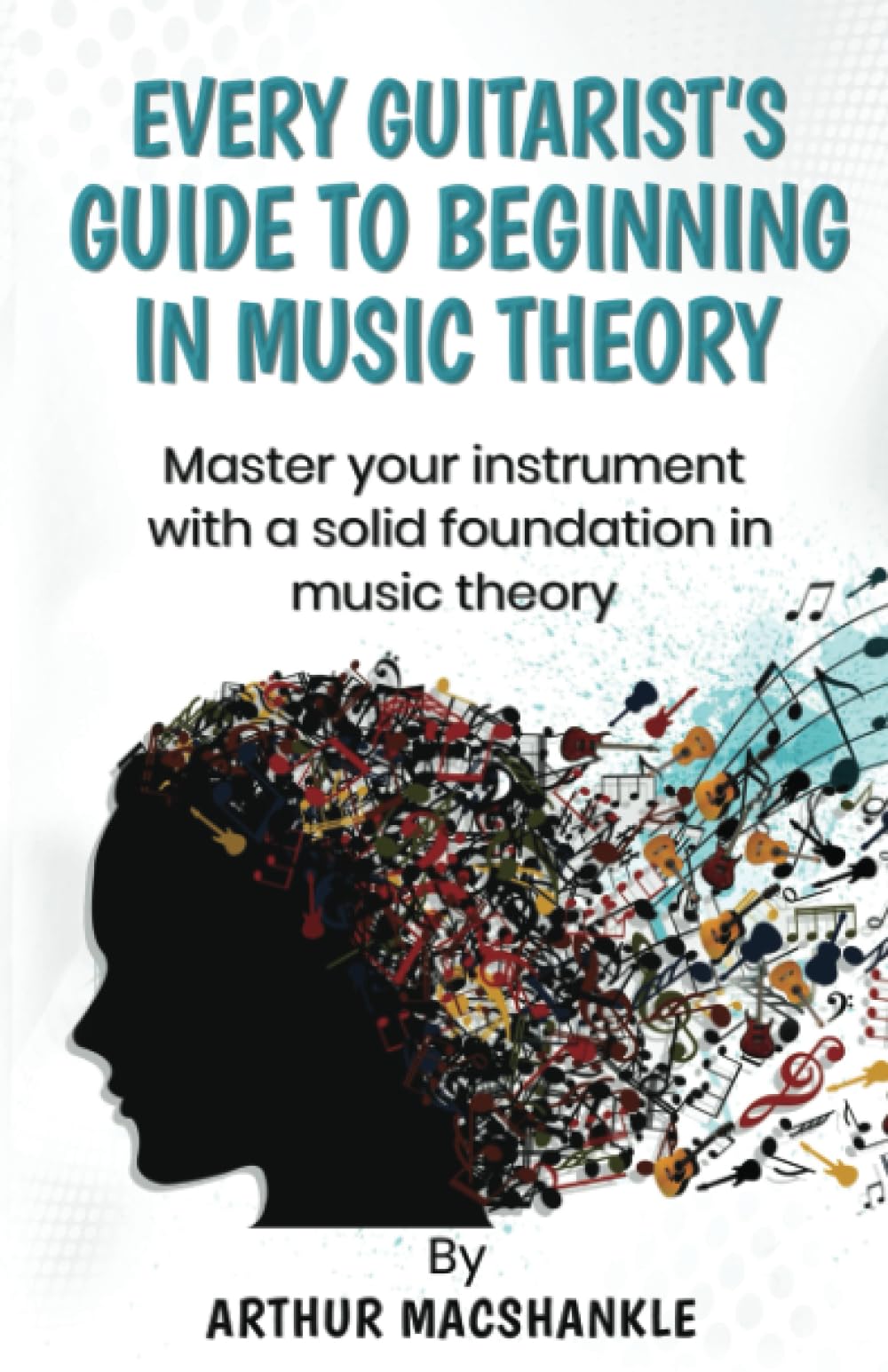 EVERY GUITARIST'S GUIDE TO BEGINNING IN MUSIC THEORY: MASTER YOUR INSTRUMENT WITH A SOLID FOUNDATION IN MUSIC THEORY (Music theory and Guitar)