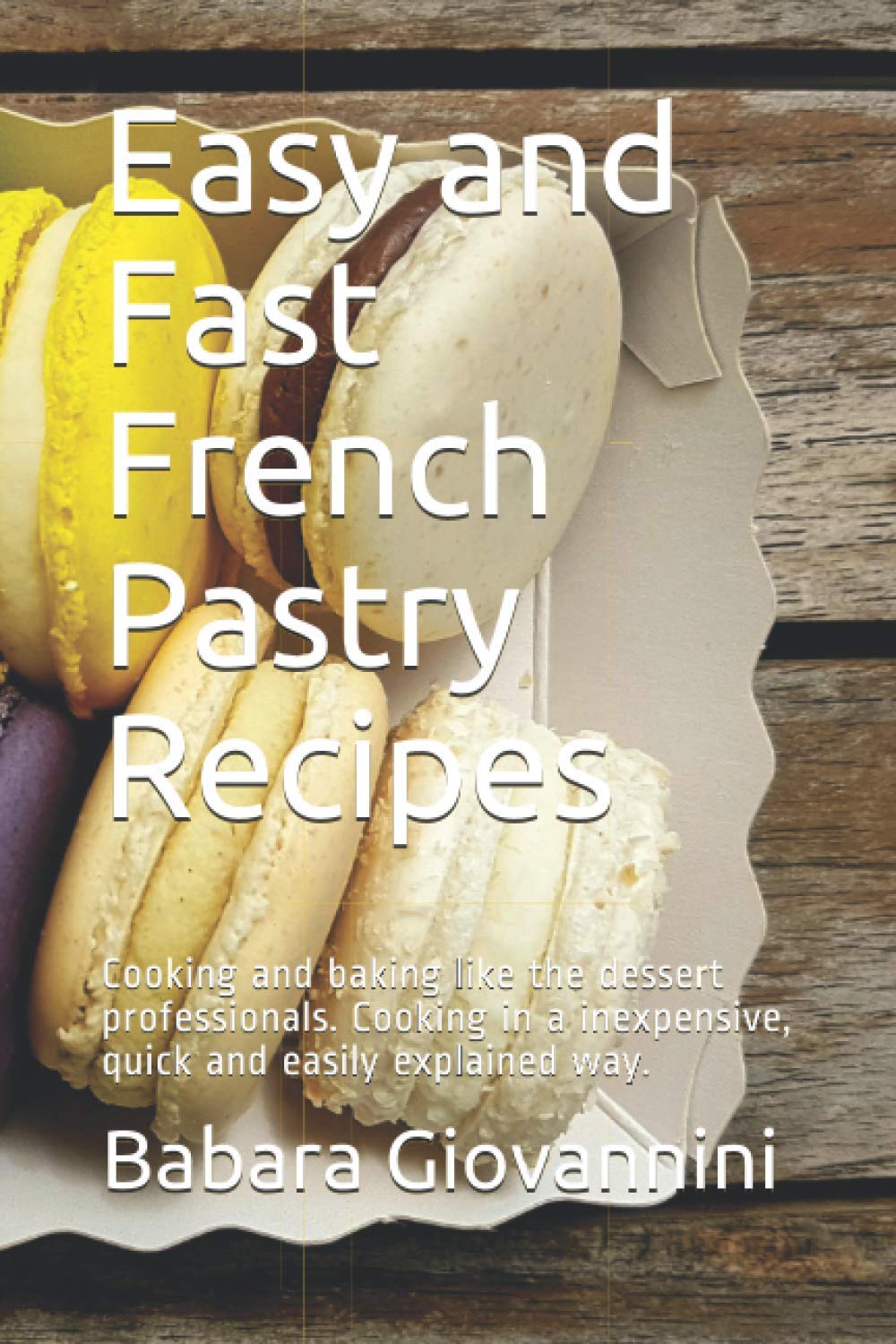 Easy and Fast French Pastry Recipes: Cooking and baking like the dessert professionals. Cooking in a inexpensive, quick and easily explained way.