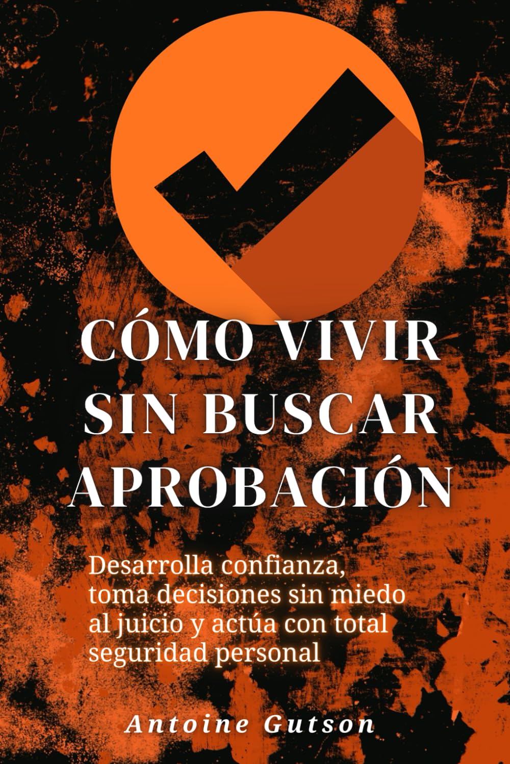 Cómo vivir sin buscar aprobación: Desarrolla confianza, toma decisiones sin miedo al juicio y actúa con total seguridad personal