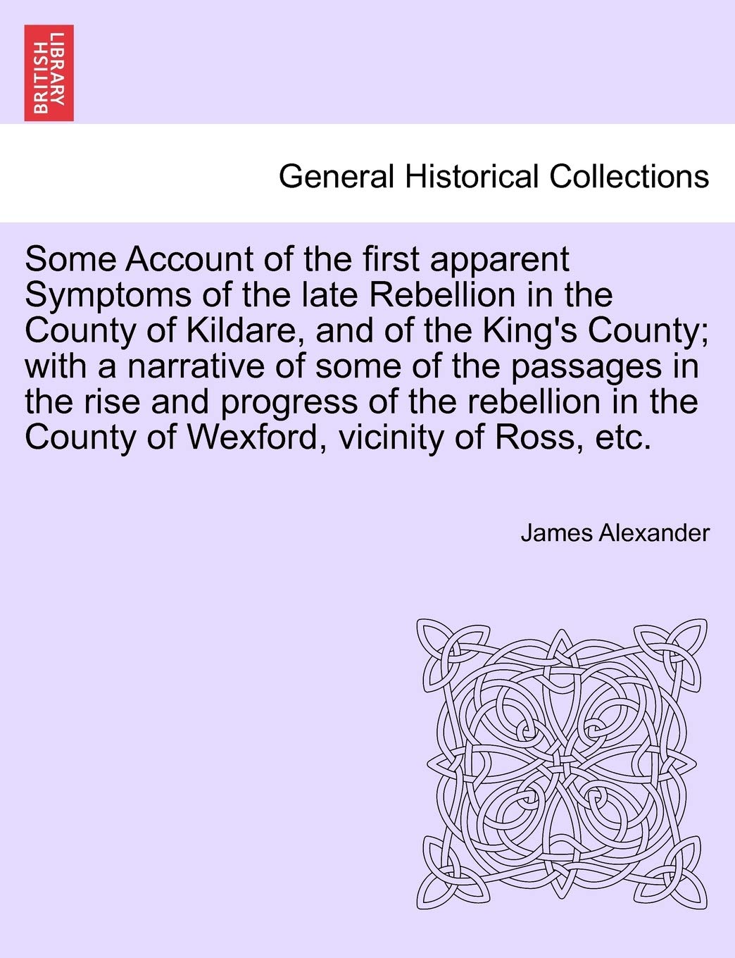 Some Account of the First Apparent Symptoms of the Late Rebellion in the County of Kildare, and of the King's County; With a Narrative of Some of the ... the County of Wexford, Vicinity of Ross, Etc.