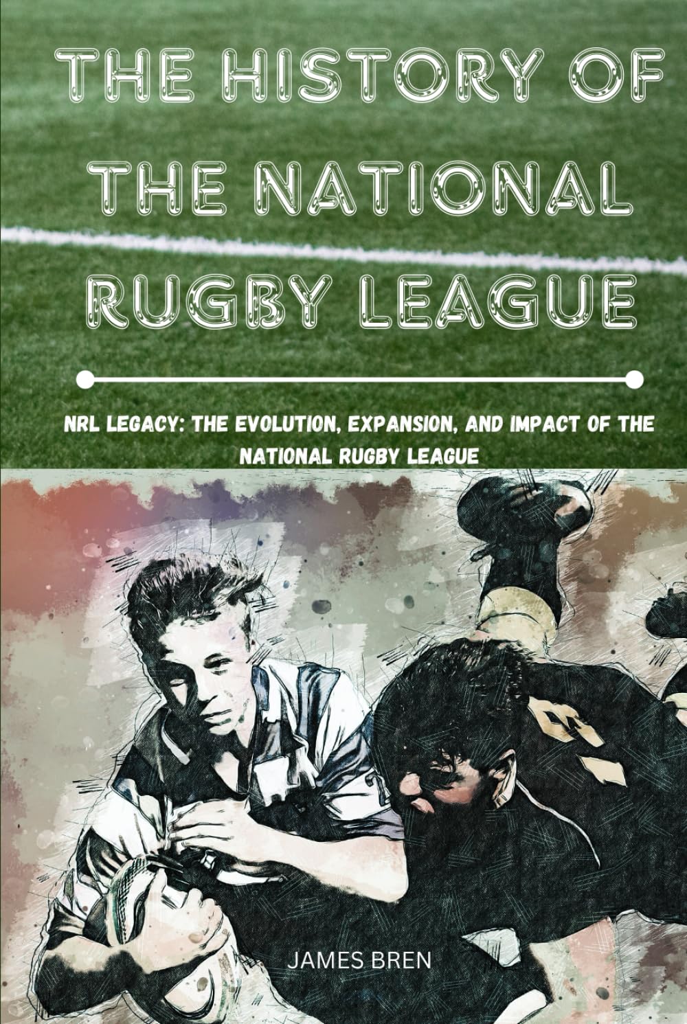 The History of The National Rugby League: NRL Legacy: The Evolution, Expansion, and Impact of the National Rugby League (The History of Sports Series)