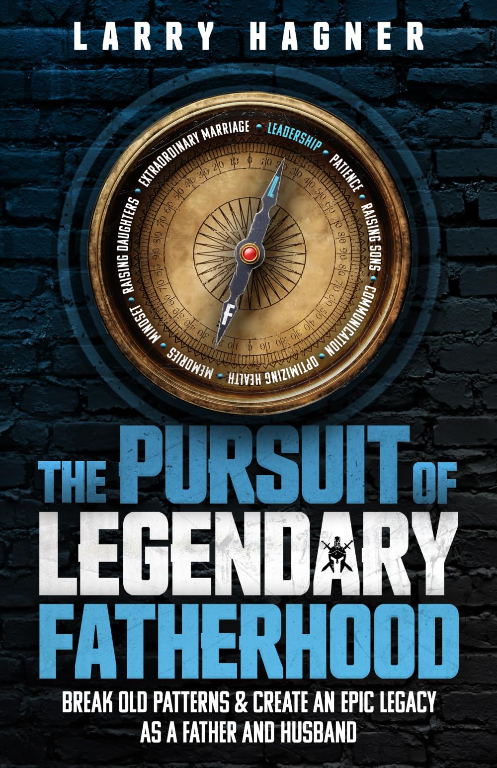 The Pursuit of Legendary Fatherhood: Break Old Patterns and Create an Epic Legacy as a Father and Husband