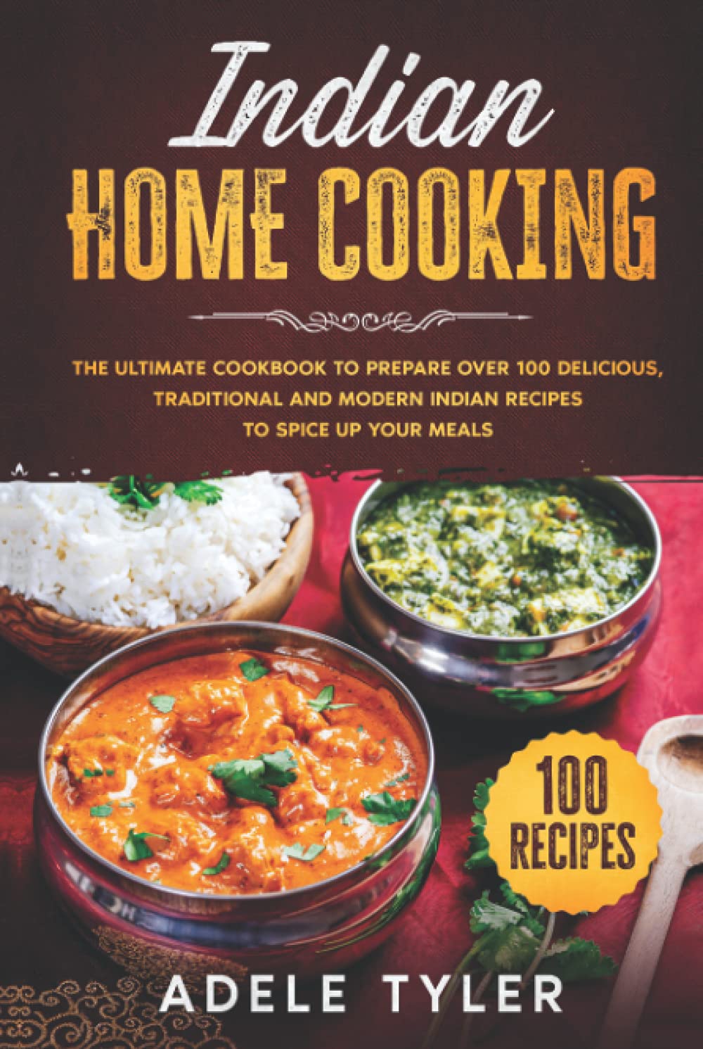 Indian Home Cooking: The Ultimate Cookbook To Prepare Over 100 Delicious, Traditional And Modern Indian Recipes To Spice Up Your Meals