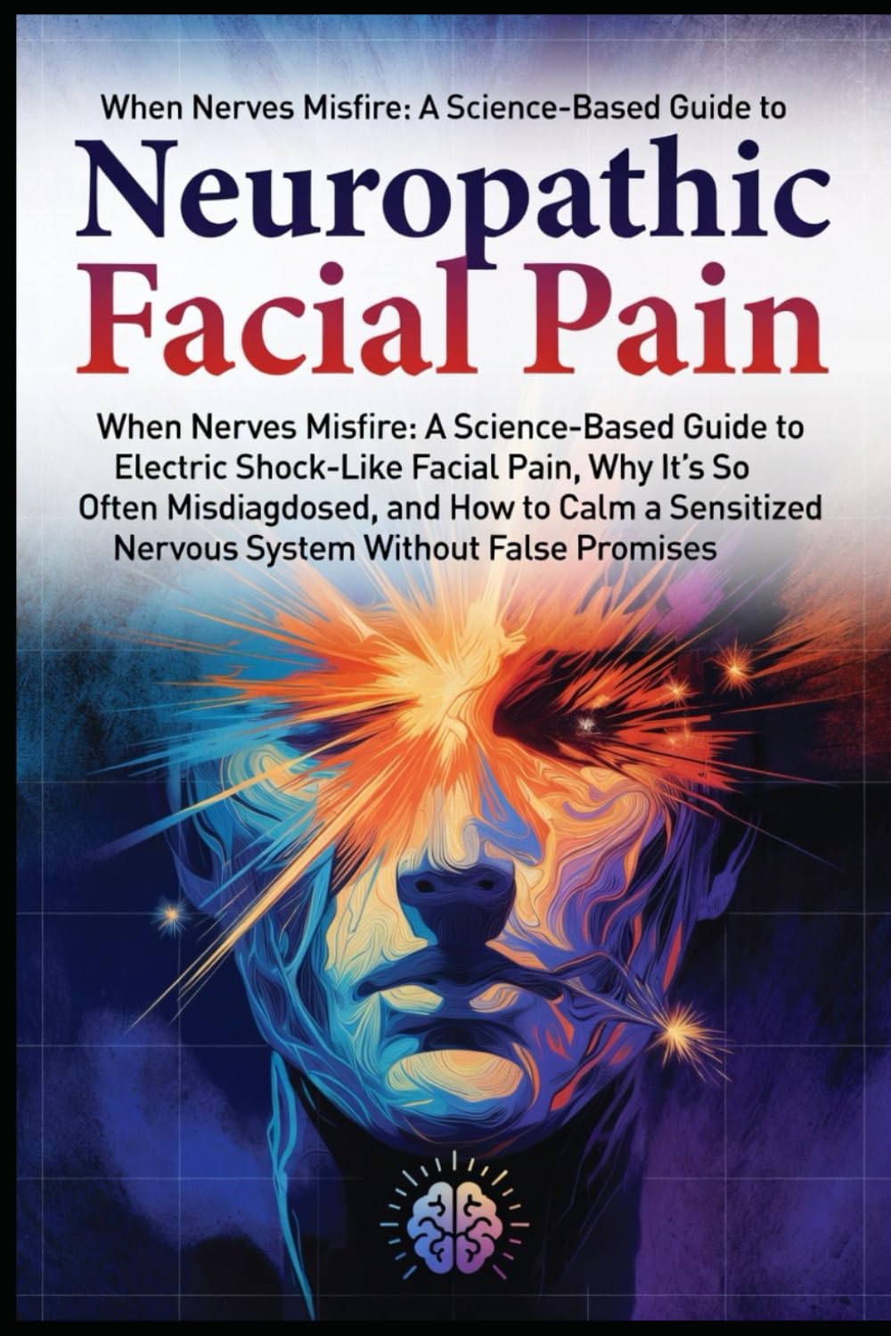 Neuropathic Facial Pain: When Nerves Misfire: A Science-Based Guide to Electric Shock–Like Facial Pain, Why It’s So Often Misdiagnosed, and How to Calm a Sensitized Nervous System Without False Prom..