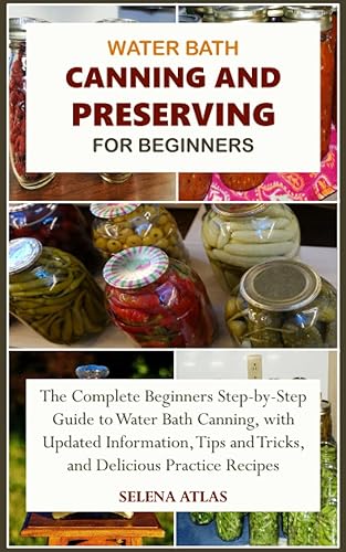WATER BATH CANNING AND PRESERVING FOR BEGINNERS: The Complete Beginners Step-by-Step Guide to Water Bath Canning, with Updated Information, Tips and Tricks, and Delicious Practice Recipes