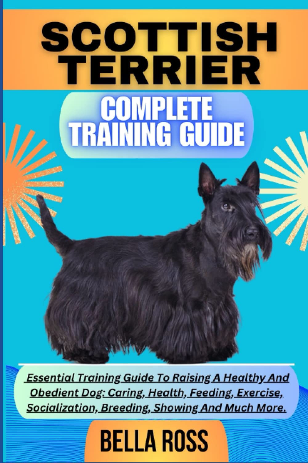 SCOTTISH TERRIER COMPLETE TRAINING GUIDE: Essential Training Guide To Raising A Healthy And Obedient Dog: Caring, Health, Feeding, Exercise, Socialization, Breeding, Showing And Much More.