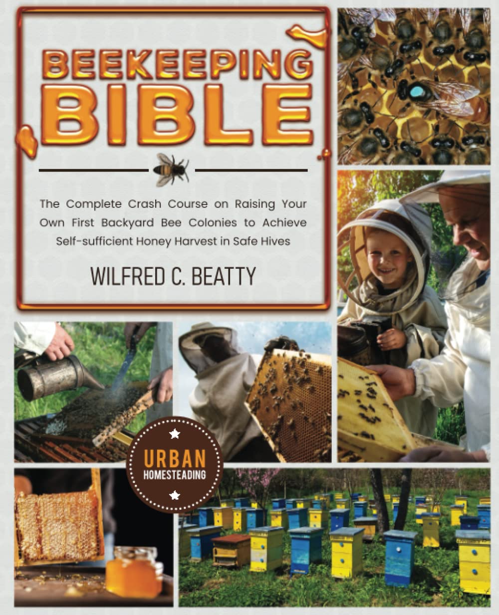 Beekeeping Bible: the Complete Crash Course on Raising Your Own First Backyard Bee Colonies to Achieve Self-sufficient Honey Harvest in Safe Hives (Off-Grid Survival Urban Homesteading)