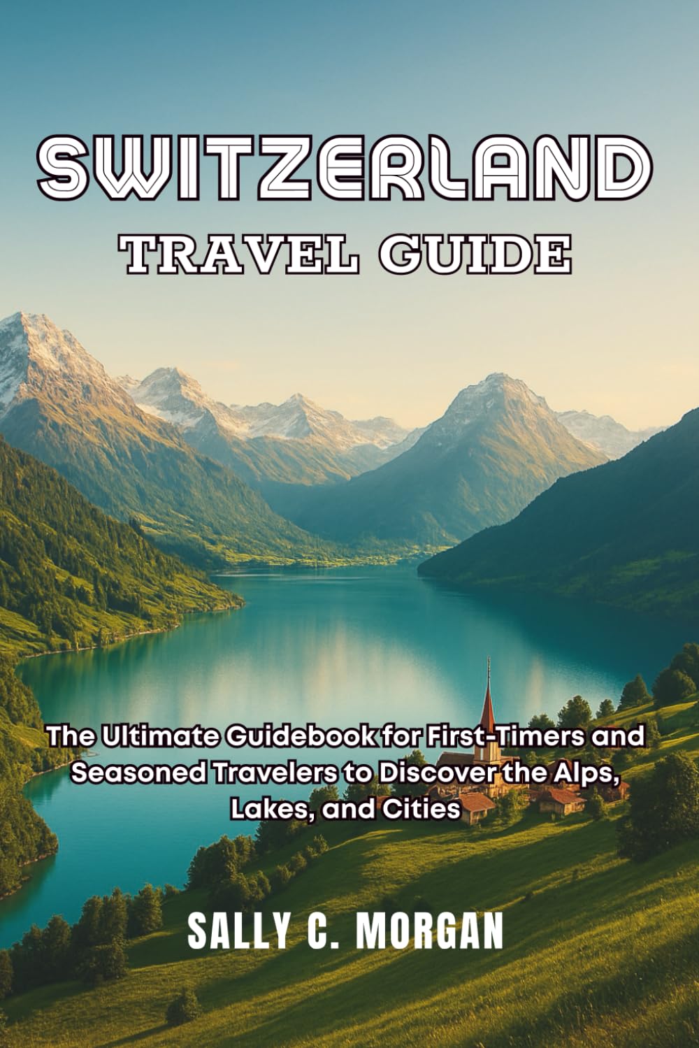SWITZERLAND TRAVEL GUIDE: The Ultimate Guidebook for First-Timers and Seasoned Travellers to Discover the Alps, Lakes, and Cities