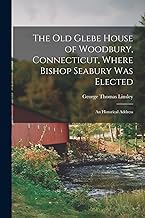 The Old Glebe House of Woodbury, Connecticut, Where Bishop Seabury Was Elected: an Historical Address