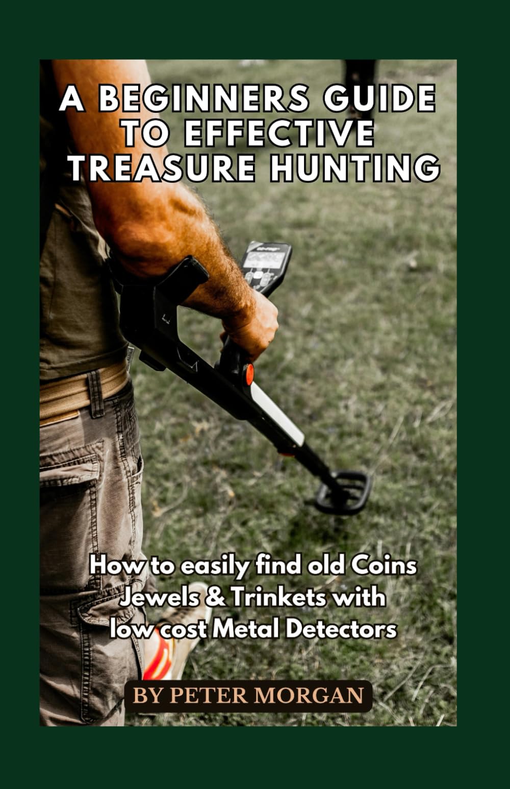 A Beginners Guide to Effective Treasure Hunting: How to Easily Find Old Coins, Jewels and Trinkets with Low Cost Metal Detectors