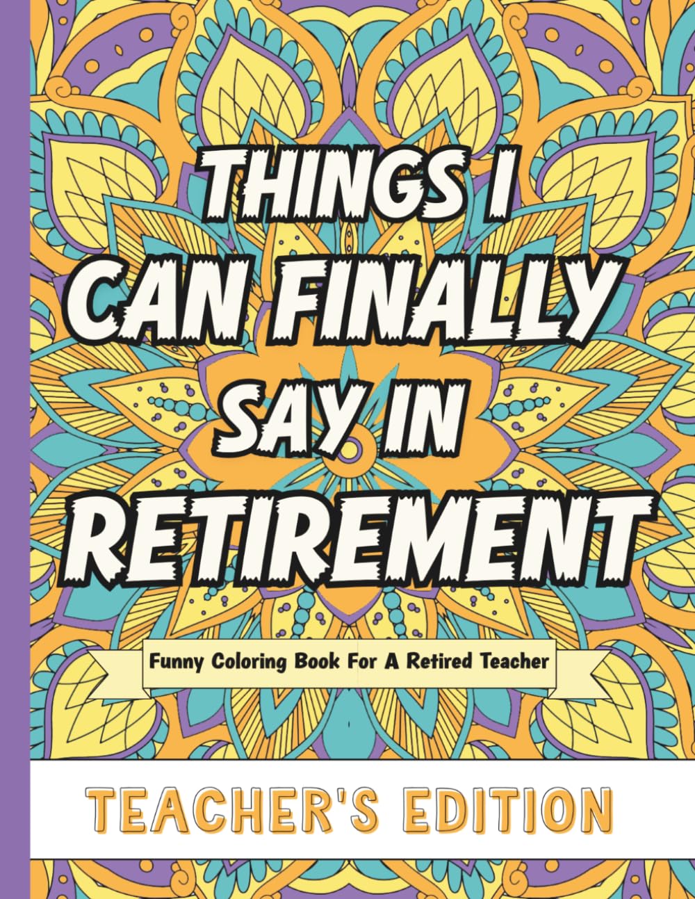 Things I Can Finally Say In Retirement: Teacher's Edition: Funny Coloring Book For A Retired Teacher