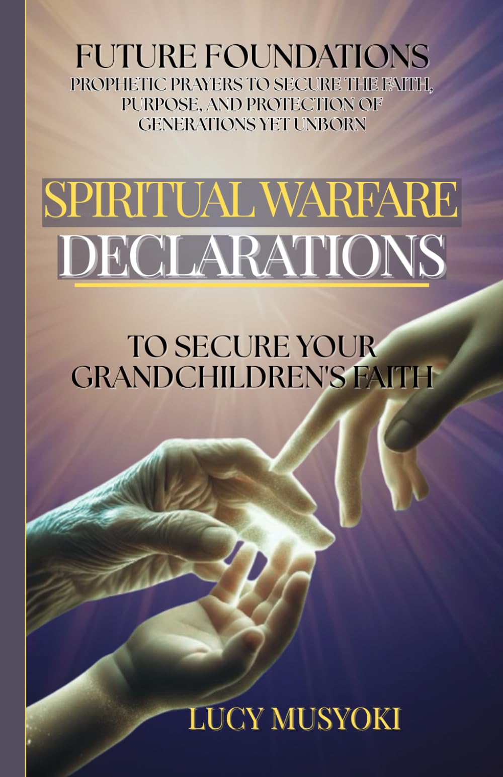 SPIRITUAL WARFARE DECLARATIONS TO SECURE YOUR GRANDCHILDREN'S FAITH Prophetic Prayers to Secure the Faith, Purpose, and Protection of Generations Yet Unborn: FUTURE FOUNDATIONS By Matriarchs