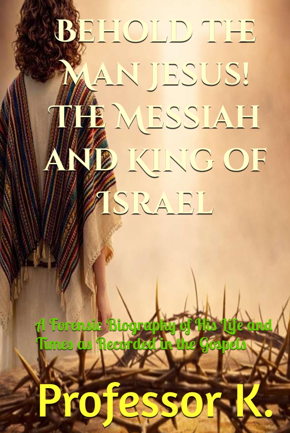 Behold the Man Jesus! The Messiah and King of Israel: A Forensic Biography of His Life and Times as Recorded in the Gospels (Kingdom Narratives: The Divine Comedy of the Prophets)